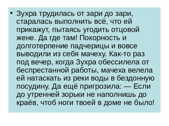 Зухра трудилась от зари до зари, старалась выполнить всё, что ей прикажут, пытаясь угодить отцовой жене. Да где там! Покорность и долготерпение падчерицы и вовсе выводили из себя мачеху. Как-то раз под вечер, когда Зухра обессилела от беспрестанной работы, мачеха велела ей натаскать из реки воды в бездонную посудину. Да ещё пригрозила: — Если до утренней зорьки не наполнишь до краёв, чтоб ноги твоей в доме не было! 