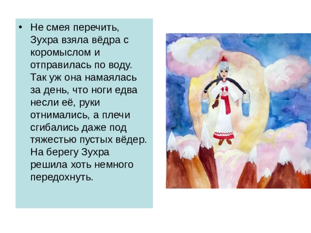 Не смея перечить, Зухра взяла вёдра с коромыслом и отправилась по воду. Так уж она намаялась за день, что ноги едва несли её, руки отнимались, а плечи сгибались даже под тяжестью пустых вёдер. На берегу Зухра решила хоть немного передохнуть. 
