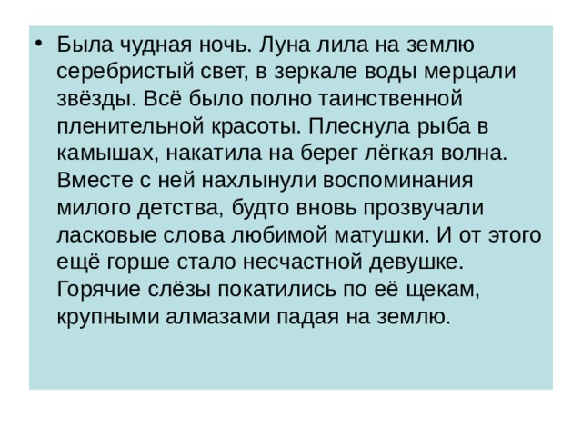 Была чудная ночь. Луна лила на землю серебристый свет, в зеркале воды мерцали звёзды. Всё было полно таинственной пленительной красоты. Плеснула рыба в камышах, накатила на берег лёгкая волна. Вместе с ней нахлынули воспоминания милого детства, будто вновь прозвучали ласковые слова любимой матушки. И от этого ещё горше стало несчастной девушке. Горячие слёзы покатились по её щекам, крупными алмазами падая на землю. 