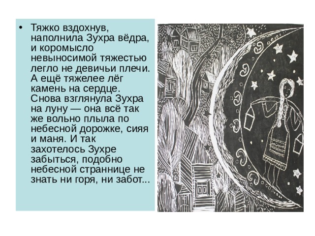 Тяжко вздохнув, наполнила Зухра вёдра, и коромысло невыносимой тяжестью легло не девичьи плечи. А ещё тяжелее лёг камень на сердце. Снова взглянула Зухра на луну — она всё так же вольно плыла по небесной дорожке, сияя и маня. И так захотелось Зухре забыться, подобно небесной страннице не знать ни горя, ни забот... 