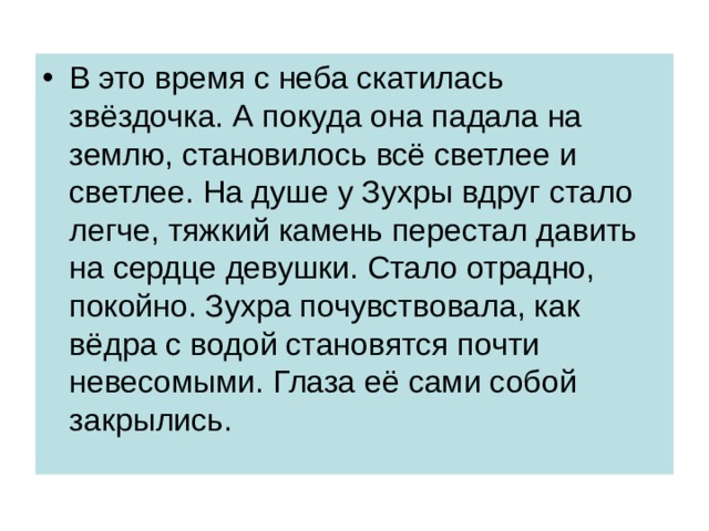 В это время с неба скатилась звёздочка. А покуда она падала на землю, становилось всё светлее и светлее. На душе у Зухры вдруг стало легче, тяжкий камень перестал давить на сердце девушки. Стало отрадно, покойно. Зухра почувствовала, как вёдра с водой становятся почти невесомыми. Глаза её сами собой закрылись. 