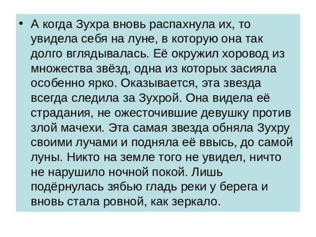 А когда Зухра вновь распахнула их, то увидела себя на луне, в которую она так долго вглядывалась. Её окружил хоровод из множества звёзд, одна из которых засияла особенно ярко. Оказывается, эта звезда всегда следила за Зухрой. Она видела её страдания, не ожесточившие девушку против злой мачехи. Эта самая звезда обняла Зухру своими лучами и подняла её ввысь, до самой луны. Никто на земле того не увидел, ничто не нарушило ночной покой. Лишь подёрнулась зябью гладь реки у берега и вновь стала ровной, как зеркало. 