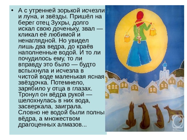 А с утренней зорькой исчезли и луна, и звёзды. Пришёл на берег отец Зухры, долго искал свою доченьку, звал — кликал её любимой и ненаглядной. Но увидел лишь два ведра, до краёв наполненные водой. И то ли почудилось ему, то ли вправду это было — будто вспыхнула и исчезла в чистой воде маленькая ясная звёздочка. Потемнело, зарябило у отца в глазах. Тронул он вёдра рукой — шелохнулась в них вода, засверкала, заиграла. Словно не водой были полны вёдра, а множеством драгоценных алмазов... 