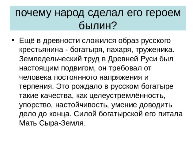 почему народ сделал его героем былин? Ещё в древности сложился образ русского крестьянина - богатыря, пахаря, труженика. Земледельческий труд в Древней Руси был настоящим подвигом, он требовал от человека постоянного напряжения и терпения. Это рождало в русском богатыре такие качества, как целеустремлённость, упорство, настойчивость, умение доводить дело до конца. Силой богатырской его питала Мать Сыра-Земля. 