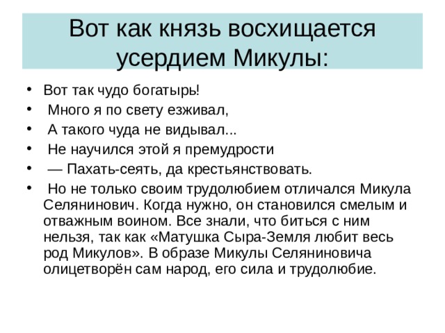 Вот как князь восхищается усердием Микулы: Вот так чудо богатырь!  Много я по свету езживал,  А такого чуда не видывал...  Не научился этой я премудрости — Пахать-сеять, да крестьянствовать.  Но не только своим трудолюбием отличался Микула Селянинович. Когда нужно, он становился смелым и отважным воином. Все знали, что биться с ним нельзя, так как «Матушка Сыра-Земля любит весь род Микулов». В образе Микулы Селяниновича олицетворён сам народ, его сила и трудолюбие. 