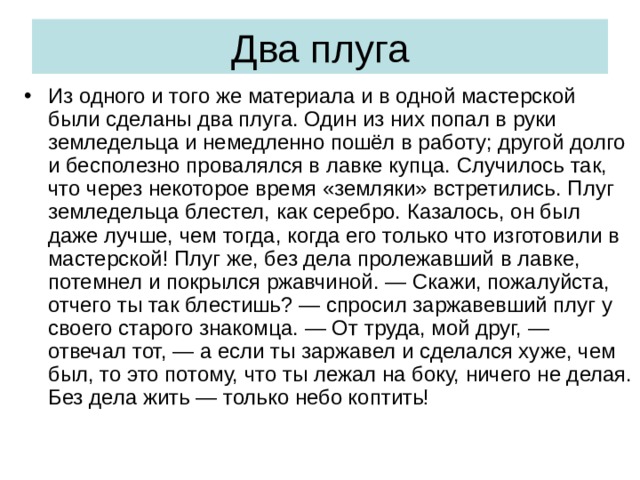 Два плуга Из одного и того же материала и в одной мастерской были сделаны два плуга. Один из них попал в руки земледельца и немедленно пошёл в работу; другой долго и бесполезно провалялся в лавке купца. Случилось так, что через некоторое время «земляки» встретились. Плуг земледельца блестел, как серебро. Казалось, он был даже лучше, чем тогда, когда его только что изготовили в мастерской! Плуг же, без дела пролежавший в лавке, потемнел и покрылся ржавчиной. — Скажи, пожалуйста, отчего ты так блестишь? — спросил заржавевший плуг у своего старого знакомца. — От труда, мой друг, — отвечал тот, — а если ты заржавел и сделался хуже, чем был, то это потому, что ты лежал на боку, ничего не делая. Без дела жить — только небо коптить! 