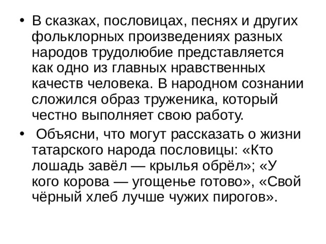 В сказках, пословицах, песнях и других фольклорных произведениях разных народов трудолюбие представляется как одно из главных нравственных качеств человека. В народном сознании сложился образ труженика, который честно выполняет свою работу.  Объясни, что могут рассказать о жизни татарского народа пословицы: «Кто лошадь завёл — крылья обрёл»; «У кого корова — угощенье готово», «Свой чёрный хлеб лучше чужих пирогов». 