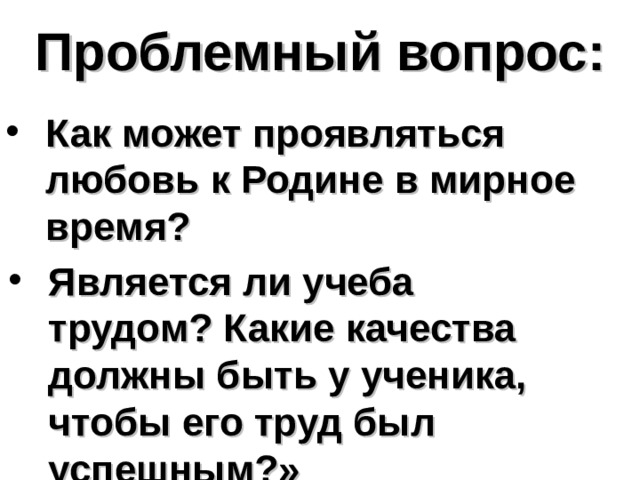 Проблемный вопрос: Как может проявляться любовь к Родине в мирное время? Является ли учеба трудом? Какие качества должны быть у ученика, чтобы его труд был успешным?» 