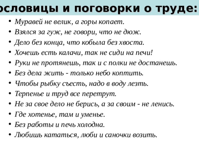 Пословицы и поговорки о труде: Муравей не велик, а горы копает. Взялся за гуж, не говори, что не дюж. Дело без конца, что кобыла без хвоста. Хочешь есть калачи, так не сиди на печи! Руки не протянешь, так и с полки не достанешь. Без дела жить - только небо коптить. Чтобы рыбку съесть, надо в воду лезть. Терпенье и труд все перетрут. Не за свое дело не берись, а за своим - не ленись. Где хотенье, там и уменье. Без работы и печь холодна. Любишь кататься, люби и саночки возить. 