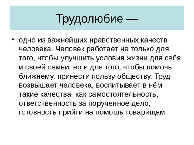 Трудолюбие — одно из важнейших нравственных качеств человека. Человек работает не только для того, чтобы улучшить условия жизни для себя и своей семьи, но и для того, чтобы помочь ближнему, принести пользу обществу. Труд возвышает человека, воспитывает в нём такие качества, как самостоятельность, ответственность за порученное дело, готовность прийти на помощь товарищам. 