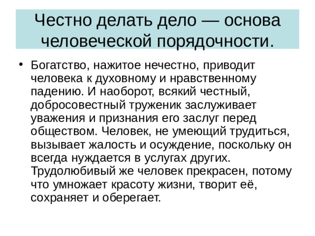 Честно делать дело — основа человеческой порядочности. Богатство, нажитое нечестно, приводит человека к духовному и нравственному падению. И наоборот, всякий честный, добросовестный труженик заслуживает уважения и признания его заслуг перед обществом. Человек, не умеющий трудиться, вызывает жалость и осуждение, поскольку он всегда нуждается в услугах других. Трудолюбивый же человек прекрасен, потому что умножает красоту жизни, творит её, сохраняет и оберегает. 