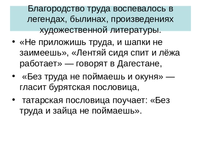 Благородство труда воспевалось в легендах, былинах, произведениях художественной литературы. «Не приложишь труда, и шапки не заимеешь», «Лентяй сидя спит и лёжа работает» — говорят в Дагестане,  «Без труда не поймаешь и окуня» — гласит бурятская пословица,  татарская пословица поучает: «Без труда и зайца не поймаешь». 