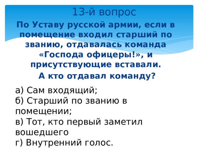  13-й вопрос По Уставу русской армии, если в помещение входил старший по званию, отдавалась команда «Господа офицеры!», и присутствующие вставали.  А кто отдавал команду? а) Сам входящий; б) Старший по званию в помещении; в) Тот, кто первый заметил вошедшего г) Внутренний голос. 