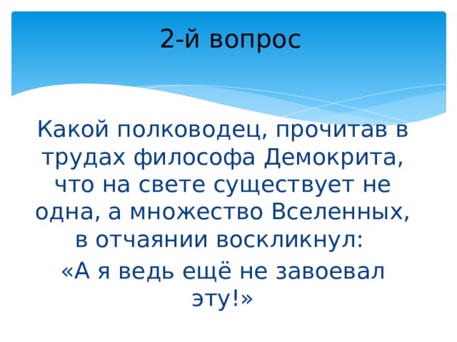 2-й вопрос Какой полководец, прочитав в трудах философа Демокрита, что на свете существует не одна, а множество Вселенных, в отчаянии воскликнул: «А я ведь ещё не завоевал эту!» 