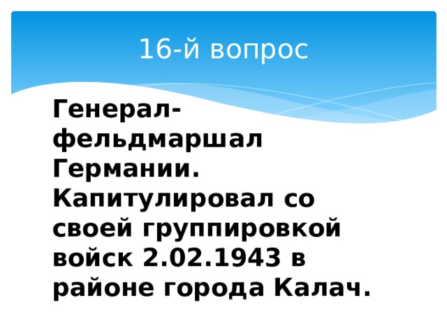 16-й вопрос Генерал-фельдмаршал Германии. Капитулировал со своей группировкой войск 2.02.1943 в районе города Калач. 