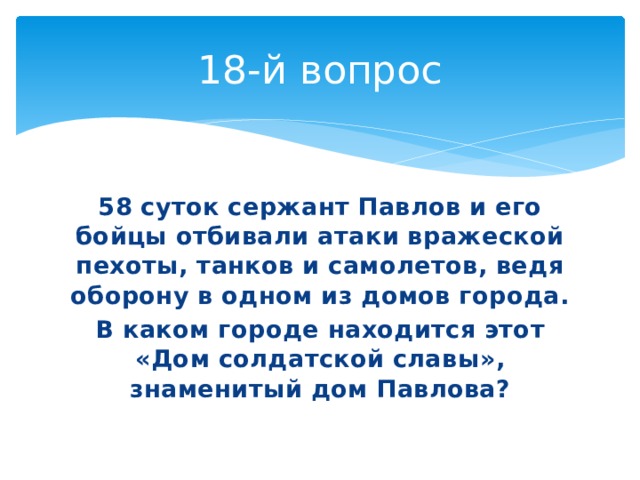 18-й вопрос 58 суток сержант Павлов и его бойцы отбивали атаки вражеской пехоты, танков и самолетов, ведя оборону в одном из домов города. В каком городе находится этот «Дом солдатской славы», знаменитый дом Павлова? 
