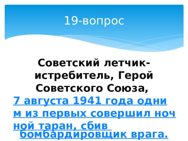 19-вопрос Советский летчик-истребитель, Герой Советского Союза, 7 августа 1941 года одним из первых совершил ночной таран, сбив бомбардировщик врага. 