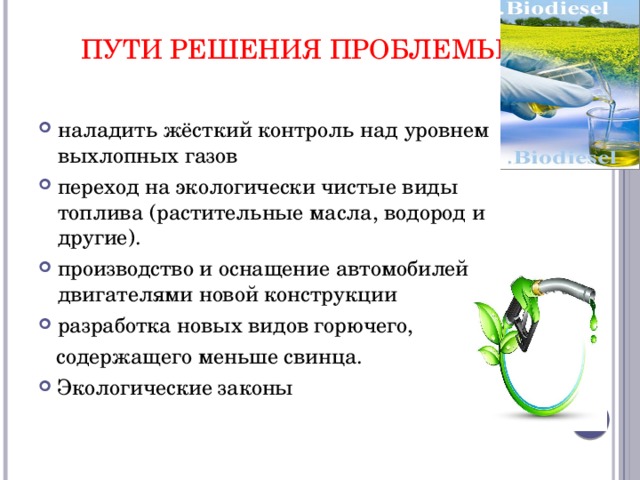Пути решения проблемы   наладить жёсткий контроль над уровнем выхлопных газов переход на экологически чистые виды топлива (растительные масла, водород и другие). производство и оснащение автомобилей двигателями новой конструкции разработка новых видов горючего,  содержащего меньше свинца. Экологические законы 