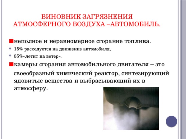 виновник загрязнения атмосферного воздуха –автомобиль. неполное и неравномерное сгорание топлива. 15% расходуется на движение автомобиля, 85%«летит на ветер». камеры сгорания автомобильного двигателя – это  своеобразный химический реактор, синтезирующий ядовитые вещества и выбрасывающий их в атмосферу.  