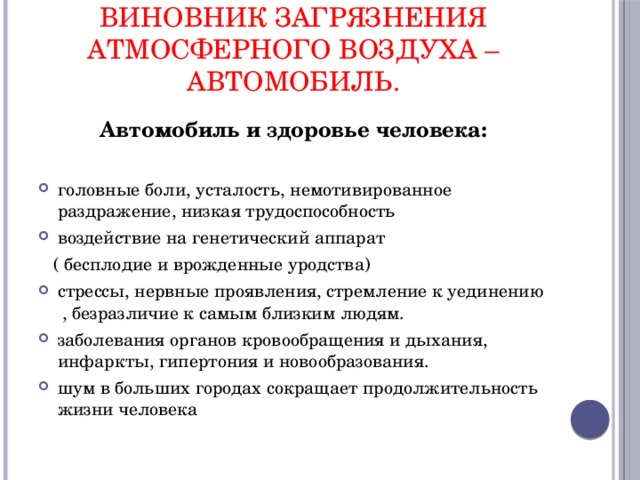 виновник загрязнения атмосферного воздуха –автомобиль. Автомобиль и здоровье человека:  головные боли, усталость, немотивированное раздражение, низкая трудоспособность воздействие на генетический аппарат  ( бесплодие и врожденные уродства) стрессы, нервные проявления, стремление к уединению , безразличие к самым близким людям. заболевания органов кровообращения и дыхания, инфаркты, гипертония и новообразования. шум в больших городах сокращает продолжительность жизни человека 