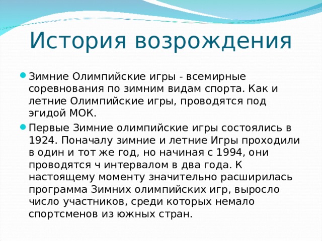 История возрождения Зимние Олимпийские игры - всемирные соревнования по зимним видам спорта. Как и летние Олимпийские игры, проводятся под эгидой МОК. Первые Зимние олимпийские игры состоялись в 1924. Поначалу зимние и летние Игры проходили в один и тот же год, но начиная с 1994, они проводятся ч интервалом в два года. К настоящему моменту значительно расширилась программа Зимних олимпийских игр, выросло число участников, среди которых немало спортсменов из южных стран.  