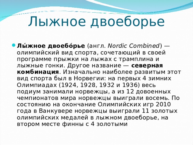 Лыжное двоеборье Лы́жное двоебо́рье (англ.  Nordic Combined ) — олимпийский вид спорта, сочетающий в своей программе прыжки на лыжах с трамплина и лыжные гонки. Другое название — северная комбинация . Изначально наиболее развитым этот вид спорта был в Норвегии: на первых 4 зимних Олимпиадах (1924, 1928, 1932 и 1936) весь подиум занимали норвежцы, а из 12 довоенных чемпионатов мира норвежцы выиграли восемь. По состоянию на окончание Олимпийских игр 2010 года в Ванкувере норвежцы выиграли 11 золотых олимпийских медалей в лыжном двоеборье, на втором месте финны с 4 золотыми 