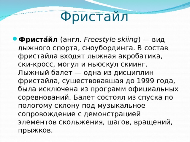 Фристайл Фриста ́ йл ( англ .  Freestyle skiing ) — вид лыжного спорта , сноубординга . В состав фристайла входят лыжная акробатика, ски-кросс, могул и ньюскул скиинг. Лыжный балет — одна из дисциплин фристайла, существовавшая до 1999 года, была исключена из программ официальных соревнований. Балет состоял из спуска по пологому склону под музыкальное сопровождение с демонстрацией элементов скольжения, шагов, вращений, прыжков.  