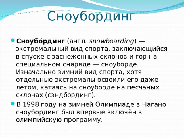 Сноубординг Сноубо́рдинг (англ.  snowboarding ) — экстремальный вид спорта, заключающийся в спуске с заснеженных склонов и гор на специальном снаряде — сноуборде. Изначально зимний вид спорта, хотя отдельные экстремалы освоили его даже летом, катаясь на сноуборде на песчаных склонах (сэндбординг). В 1998 году на зимней Олимпиаде в Нагано сноубординг был впервые включён в олимпийскую программу.  