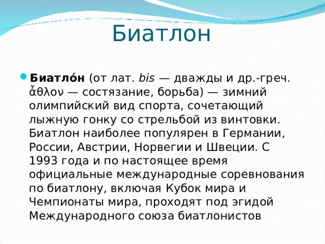 Биатлон Биатло́н (от лат.  bis  — дважды и др.-греч. ἆθλον — состязание, борьба) — зимний олимпийский вид спорта, сочетающий лыжную гонку со стрельбой из винтовки. Биатлон наиболее популярен в Германии, России, Австрии, Норвегии и Швеции. C 1993 года и по настоящее время официальные международные соревнования по биатлону, включая Кубок мира и Чемпионаты мира, проходят под эгидой Международного союза биатлонистов 