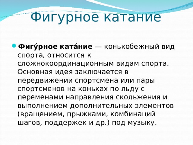 Фигурное катание Фигу́рное ката́ние  — конькобежный вид спорта, относится к сложнокоординационным видам спорта. Основная идея заключается в передвижении спортсмена или пары спортсменов на коньках по льду с переменами направления скольжения и выполнением дополнительных элементов (вращением, прыжками, комбинаций шагов, поддержек и др.) под музыку.  