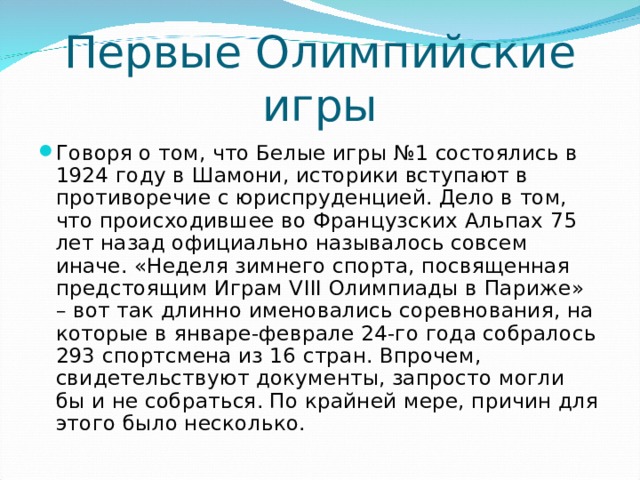 Первые Олимпийские игры Говоря о том, что Белые игры №1 состоялись в 1924 году в Шамони, историки вступают в противоречие с юриспруденцией. Дело в том, что происходившее во Французских Альпах 75 лет назад официально называлось совсем иначе. «Неделя зимнего спорта, посвященная предстоящим Играм VIII Олимпиады в Париже» – вот так длинно именовались соревнования, на которые в январе-феврале 24-го года собралось 293 спортсмена из 16 стран. Впрочем, свидетельствуют документы, запросто могли бы и не собраться. По крайней мере, причин для этого было несколько.  