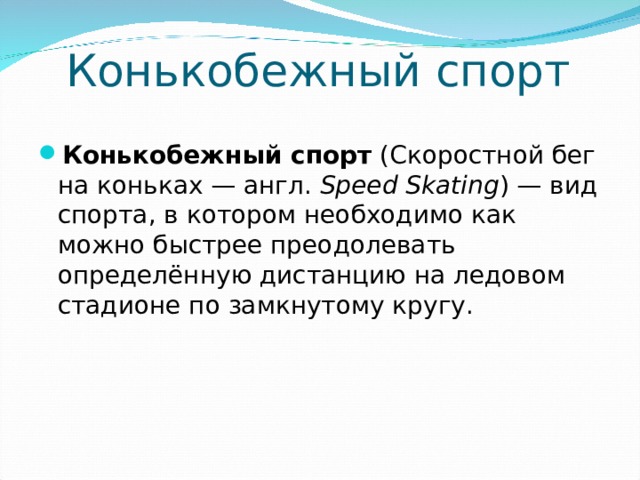 Конькобежный спорт Конькобежный спорт (Скоростной бег на коньках — англ.  Speed Skating ) — вид спорта, в котором необходимо как можно быстрее преодолевать определённую дистанцию на ледовом стадионе по замкнутому кругу.  