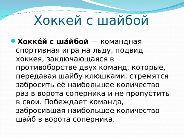 Хоккей с шайбой Хокке́й с ша́йбой  — командная спортивная игра на льду, подвид хоккея, заключающаяся в противоборстве двух команд, которые, передавая шайбу клюшками, стремятся забросить её наибольшее количество раз в ворота соперника и не пропустить в свои. Побеждает команда, забросившая наибольшее количество шайб в ворота соперника.  