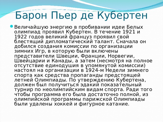 Барон Пьер де Кубертен   Величайшую энергию в пробивании идеи Белых олимпиад проявил Кубертен. В течение 1921 и 1922 годов великий француз проявил свой блестящий дипломатический талант. Сначала он добился создания комиссии по организации зимних Игр, в которую были включены представители Швеции, Франции, Норвегии, Швейцарии и Канады, а затем (несмотря на полное отсутствие единодушия в упомянутой комиссии) настоял на организации в 1924-м Недели зимнего спорта как средства пропаганды предстоящей летней Олимпиады. По утверждению Кубертена, должен был получиться эдакий показательный турнир по неолимпийским видам спорта. Ради того чтобы программа его была достаточно полной, из олимпийской программы парижской Олимпиады были удалены хоккей и фигурное катание.  