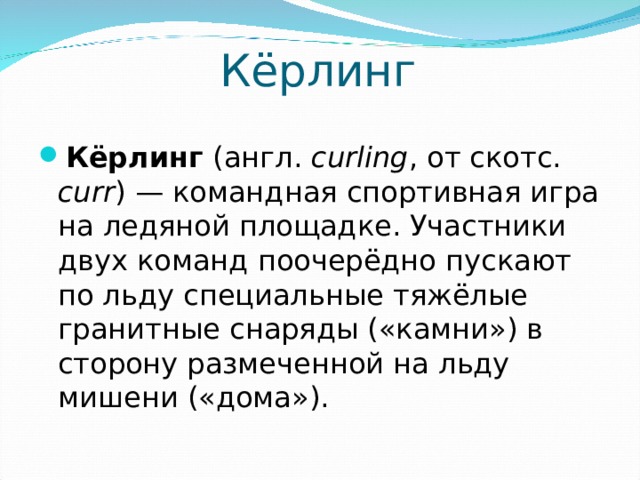 Кёрлинг Кёрлинг (англ.  curling , от скотс. curr ) — командная спортивная игра на ледяной площадке. Участники двух команд поочерёдно пускают по льду специальные тяжёлые гранитные снаряды («камни») в сторону размеченной на льду мишени («дома»).  