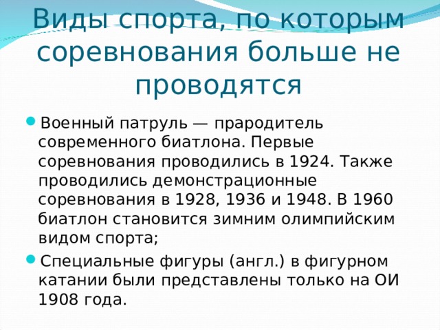 Виды спорта, по которым соревнования больше не проводятся Военный патруль — прародитель современного биатлона. Первые соревнования проводились в 1924. Также проводились демонстрационные соревнования в 1928, 1936 и 1948. В 1960 биатлон становится зимним олимпийским видом спорта; Специальные фигуры (англ.) в фигурном катании были представлены только на ОИ 1908 года.  