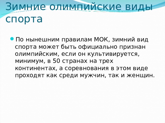 Зимние олимпийские виды спорта По нынешним правилам МОК, зимний вид спорта может быть официально признан олимпийским, если он культивируется, минимум, в 50 странах на трех континентах, а соревнования в этом виде проходят как среди мужчин, так и женщин. 