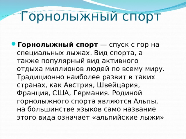 Горнолыжный спорт Горнолыжный спорт — спуск с гор на специальных лыжах. Вид спорта, а также популярный вид активного отдыха миллионов людей по всему миру. Традиционно наиболее развит в таких странах, как Австрия, Швейцария, Франция, США, Германия. Родиной горнолыжного спорта являются Альпы, на большинстве языков само название этого вида означает «альпийские лыжи» 