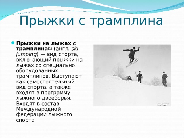 Прыжки с трамплина Прыжки на лыжах с трамплина [1] (англ.  ski jumping ) — вид спорта, включающий прыжки на лыжах со специально оборудованных трамплинов. Выступают как самостоятельный вид спорта, а также входят в программу лыжного двоеборья. Входят в состав Международной федерации лыжного спорта 