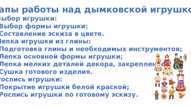 Этапы работы над дымковской игрушкой: 1. Выбор игрушки: Выбор формы игрушки; Составление эскиза в цвете. 2. Лепка игрушки из глины: Подготовка глины и необходимых инструментов; Лепка основной формы игрушки; Лепка мелких деталей декора, закрепление; Сушка готового изделия. 3. Роспись игрушки: Покрытие игрушки белой краской; Роспись игрушки по готовому эскизу. 