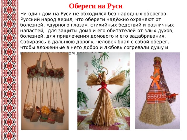 Обереги на Руси   Ни один дом на Руси не обходился без народных оберегов. Русский народ верил, что обереги надёжно охраняют от болезней, «дурного глаза», стихийных бедствий и различных напастей, для защиты дома и его обитателей от злых духов, болезней, для привлечения домового и его задабривания. Собираясь в дальнюю дорогу, человек брал с собой оберег, чтобы вложенные в него добро и любовь согревали душу и напоминали о родном доме и семье.