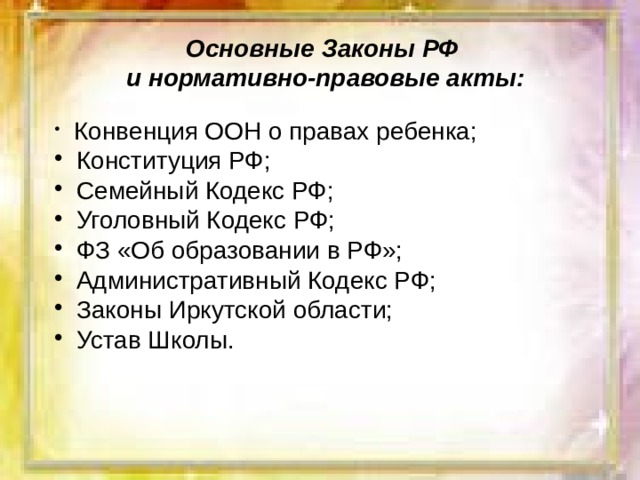 Основные Законы РФ  и нормативно-правовые акты:  Конвенция ООН о правах ребенка;  Конституция РФ;  Семейный Кодекс РФ;  Уголовный Кодекс РФ;  ФЗ «Об образовании в РФ»;  Административный Кодекс РФ;  Законы Иркутской области;  Устав Школы. 