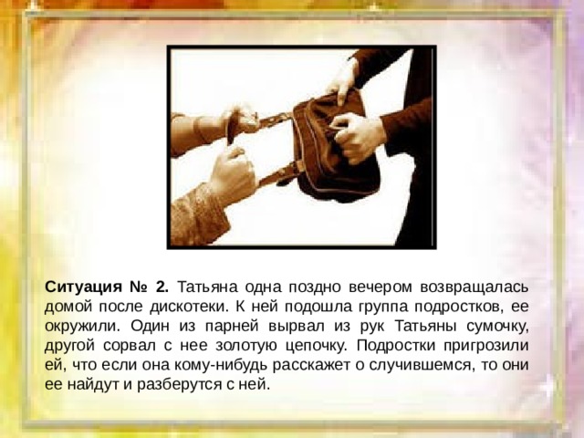 Ситуация № 2. Татьяна одна поздно вечером возвращалась домой после дискотеки. К ней подошла группа подростков, ее окружили. Один из парней вырвал из рук Татьяны сумочку, другой сорвал с нее золотую цепочку. Подростки пригрозили ей, что если она кому-нибудь расскажет о случившемся, то они ее найдут и разберутся с ней. 
