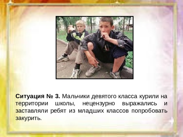 Ситуация № 3. Мальчики девятого класса курили на территории школы, нецензурно выражались и заставляли ребят из младших классов попробовать закурить. 