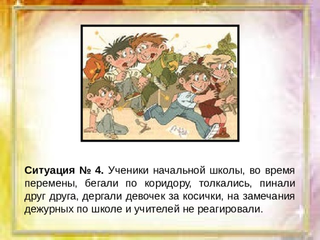 Ситуация № 4. Ученики начальной школы, во время перемены, бегали по коридору, толкались, пинали друг друга, дергали девочек за косички, на замечания дежурных по школе и учителей не реагировали. 