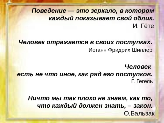 Поведение — это зеркало, в котором каждый показывает свой облик. И. Гёте Человек отражается в своих поступках.  Иоганн Фридрих Шиллер  Человек есть не что иное, как ряд его поступков. Г. Гегель Ничто мы так плохо не знаем, как то,  что каждый должен знать, – закон. О.Бальзак 
