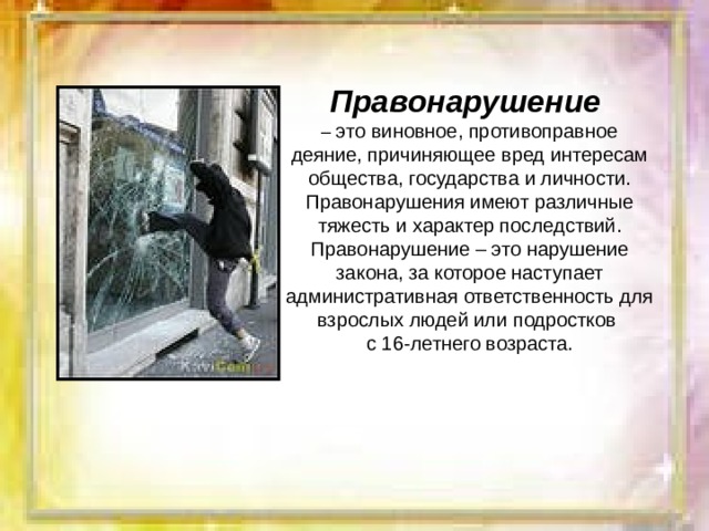 Правонарушение  – это виновное, противоправное деяние, причиняющее вред интересам общества, государства и личности. Правонарушения имеют различные тяжесть и характер последствий. Правонарушение – это нарушение закона, за которое наступает административная ответственность для взрослых людей или подростков с 16-летнего возраста. 