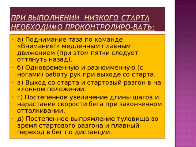 а) Поднимание таза по команде «Внимание!» медленным плавным движением (при этом пятки следует оттянуть назад). б) Одновременную и разноименную (с ногами) работу рук при выходе со старта. в) Выход со старта и стартовый разгон в на­клонном положении. г) Постепенное увеличение длины шагов и нарастание скорости бега при законченном отталкивании. д) Постепенное выпрямление туловища во время стартового разгона и плавный переход в бег по дистанции. 