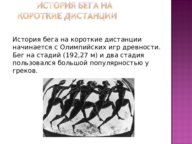   История бега на короткие дистанции начинается с Олимпийских игр древности. Бег на стадий (192,27 м) и два стадия пользовался большой популярностью у греков. 