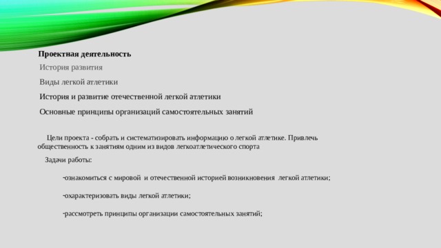 Проектная деятельность История развития Виды легкой атлетики История и развитие отечественной легкой атлетики Основные принципы организаций самостоятельных занятий  Цели проекта - собрать и систематизировать информацию о легкой атлетике. Привлечь общественность к занятиям одним из видов легкоатлетического спорта  Задачи работы: ознакомиться с мировой и отечественной историей возникновения легкой атлетики; охарактеризовать виды легкой атлетики; рассмотреть принципы организации самостоятельных занятий; 